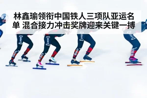 林鑫瑜领衔中国铁人三项队亚运名单 混合接力冲击奖牌迎来关键一搏
