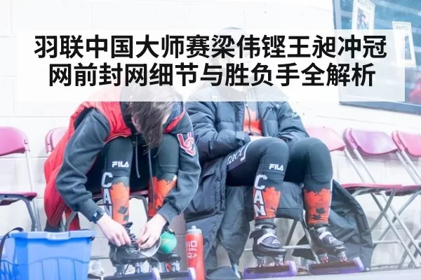 羽联中国大师赛梁伟铿王昶冲冠网前封网细节与胜负手全解析