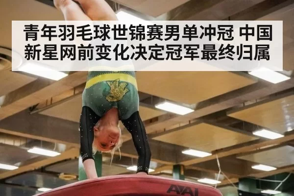 青年羽毛球世锦赛男单冲冠 中国新星网前变化决定冠军最终归属